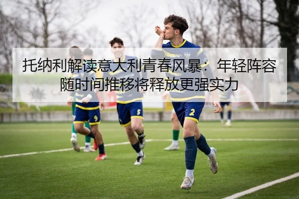 托纳利解读意大利青春风暴：年轻阵容随时间推移将释放更强实力 - MILANSPORT